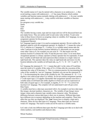 CS201 – Introduction to Programming
17
ore ( _ ). But
void starting a name with underscore ( _ ). C has many libraries which contain
ables and function names normally starting with underscore ( _ ). So your variable
tarting with underscore ( _ ) may conflict with these variables or function
a program every variable has
ype
ty boxes. They are useless until we put some value in them. To put some
alue in these boxes is known as assigning values to variables. In C language, we use
(=) is used as assignment operator. Do not confuse the
0, that means now the
emory location X contains the value 10 and the previous value 2 is no more there.
binary operator (a binary operator has two operands). It must
d side and expression (that evaluates to a single value) on
that add 1 to the value of X and then
able. If the value of X is 10 then after the execution of this
becomes 11. This is a common practice for incrementing the
f the variable by ‘one in C language. Similarly you can use the statement X =
- 1 fo menting the value of the variable by one. The statement X = X + 1 in
alid except when X is infinity. So do not confuse assignment operator
gn (=) in algebra. Remember that assignment operator must have a
algebra in which you can use expression on
ual sign (=). For example, in algebra, X +5 = Y + 7 is correct but
corre uage. The compiler will not understand it and will give error.
varia data type associated with it, for example it can have data types
mbers, characters etc. The variable of type Integer stores
aracter type variable stores character value. The primary
ifferen ypes is their size in memory. Different data types
ave di achine and compilers. These also
ect th are displayed. The ‘cout’ knows how to display a digit and a
aracter. There are few data types in C language. These data types are reserved
e name.
k into different data types that the C language provides us to deal with
, real numbers and character data.
The variable names in C may be started with a character or an undersc
a
vari
name s
names.
In
Name
T
Size
Value
The variables having a name, type and size (type and size will be discussed later) are
just emp
v
assignment operator for this purpose.
Assignment Operator
In C language equal-to-sign
algebraic equal-to with the assignment operator. In Algebra X = 2 means the value of
X is 2, whereas in C language X = 2 (where X is a variable name) means take the
value 2 and put it in the memory location labeled as X, afterwards you can assign
some other value to X, for example you can write X = 1
m
Assignment operator is a
ave variable on left hanh
right hand side. This operator takes the value on right hand side and stores it to the
location labeled as the variable on left hand side, e.g. X = 5, X = 10 + 5, and X = X
+1.
C language the statement X = X + 1 meansIn
store the result in X vari
t the value of Xstatemen
lue ova
X r decre
algebra is not v
(=) with equal si
variable name on left hand side unlike
both sides of eq
in ct in C lang
Data Types
ve aA ble must ha
like integer, decimal nu
a chinteger values and
d ce between various data t
in memory depending on the mh fferent size
e way theyaff
hc
words of C language. The reserve words can not be used as a variabl
Let’s take a loo
whole numbers
Whole Numbers
© Copyright Virtual University of Pakistan
 