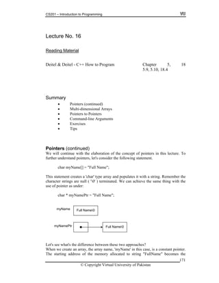 CS201 – Introduction to Programming
Lecture No. 16
Reading Material
Deitel & Deitel - C++ How to Program Chapter 5, 18
5.9, 5.10, 18.4
rays
nters to Pointers
Command-line Arguments
Exercises
)
l continue with the elaboration of the concept of pointers in this lecture. To
rther understand pointers, let's consider the following statement.
;
es it with a string. Remember the
achieve the same thing with the
Summary
Pointers (continued)
Multi-dimensional Ar
Poi
Tips
Pointers (continued
We wil
fu
char myName[] = "Full Name"
This statement creates a 'char' type array and populat
character strings are null ( '0' ) terminated. We can
use of pointer as under:
char * myNamePtr = "Full Name";
Full Name0
Full Name0myName
myNamePtr
Let's see what's the difference between these two approaches?
When we create an array, the array name, 'myName' in this case, is a constant pointer.
The starting address of the memory allocated to string "FullName" becomes the
© Copyright Virtual University of Pakistan
171
 