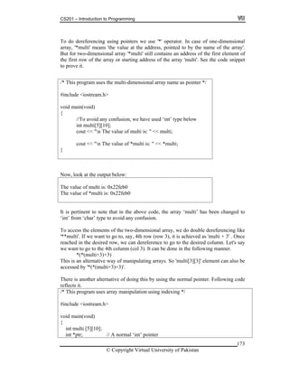 CS201 – Introduction to Programming
173
ereferencing using pointers we use '*' operator. In case of one-dimensional
rray, '*multi' means 'the value at the address, pointed to by the name of the array'.
This ay name as pointer */
To do d
a
But for two-dimensional array '*multi' still contains an address of the first element of
the first row of the array or starting address of the array 'multi'. See the code snippet
to prove it.
/* program uses the multi-dimensional arr
#include <iostream.h>
void main(void)
{
//To avoid any confusion, we have used ‘int’ type below
int multi[5][10];
cout << "n The value of multi is: " << multi;
cout << "n The value of *multi is: " << *multi;
}
Now, look at the output below:
The value of multi is: 0x22feb0
The va eb0lue of *multi is: 0x22f
It is pertinent to note that in the above code, the array ‘multi’ has been changed to
nt’ from ‘char’ type to avoid any confusion.
o access the elements of the two-dimensional array, we do double dereferencing like
*multi'. If we want to go to, say, 4th row (row 3), it is achieved as 'multi + 3' . Once
ached in the desired row, we can dereference to go to the desired column. Let's say
e want to go to the 4th column (col 3). It can be done in the following manner.
*(*(multi+3)+3)
his is an alternative way of manipulating arrays. So 'multi[3][3]' element can also be
de
flects it.
‘i
T
'*
re
w
T
accessed by '*(*(multi+3)+3)'.
There is another alternative of doing this by using the normal pointer. Following co
re
/* This program uses array manipulation using indexing */
#include <iostream.h>
void main(void)
{
int multi [5][10];
int *ptr; // A normal ‘int’ pointer
© Copyright Virtual University of Pakistan
 