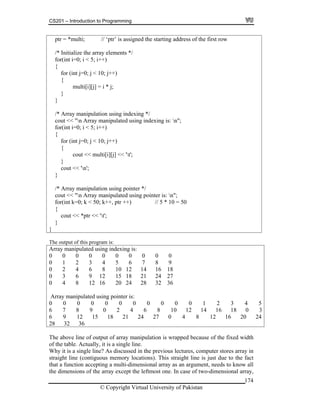 CS201 – Introduction to Programming
174
ptr = *multi; // ‘ptr’ is assigned the starting address of the first row
for (int
{
mult
co
}
/* Array ma
cout "n Array manipulated using pointer is: n";
/* Initialize the array elements */
for(int i=0; i < 5; i++)
{
j=0; j < 10; j++)
i[i][j] = i * j;
}
}
/* Array manipulation using indexing */
cout << "n Array manipulated using indexing is: n";
for(int i=0; i < 5; i++)
{
for (int j=0; j < 10; j++)
{
cout << multi[i][j] << 't';
}
ut << 'n';
nipulation using pointer */
<<
for(int k=0; k < 50; k++, ptr ++) // 5 * 10 = 50
{
cout << *ptr << 't';
}
}
The output of this program is:
Array manipulated using indexing is:
0 0 0 0 0 0 0 0 0 0
0 1 2 3 4 5 6 7 8 9
0 2 4 6 8 10 12 14 16 18
0 3 6 9 12 15 18 21 24 27
0 4 8 12 16 20 24 28 32 36
Array manipulated using pointer is:
0 0 0 0 0 0 0 0 0 0 0 1 2 3 4 5
6 7 8 9 0 2 4 6 8 10 12 14 16 18 0 3
6 9 12 15 18 21 24 27 0 4 8 12 16 20 24
28 32 36
The above line of output of array manipulation is wrapped because of the fixed width
of the table. Actually, it is a single line.
Why it is a single line? As discussed in the previous lectures, computer stores array in
straight line (contiguous memory locations). This straight line is just due to the fact
that a function accepting a multi-dimensional array as an argument, needs to know all
the dimensions of the array except the leftmost one. In case of two-dimensional array,
© Copyright Virtual University of Pakistan
 