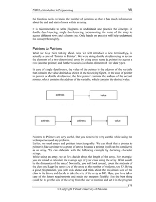 CS201 – Introduction to Programming
175
e function needs to know the number of columns so that it has much information
bout the end and start of rows within an array.
is recommended to write programs to understand and practice the concepts of
ouble dereferencing, single dereferencing, incrementing the name of the array to
ccess different rows and columns etc. Only hands on practice will help understand
e concept thoroughly.
ointers to Pointers
hat we have been talking about, now we will introduce a new terminology, is
n case of single dereference, the value of the pointer is the address of the variable
at contains the value desired as shown in the following figure. In the case of pointer
nter contains the address of the second
the address of the variable, which contains the desired value.
o Pointers are very useful. But you need to be very careful while using the
ount the students of
e of the array as the number of students, say 53. Being
look ahead and think about the maximum size of the
th
a
It
d
a
th
P
W
actually a case of ‘Pointer to Pointer’. We were doing double dereferencing to access
the elements of a two-dimensional array by using array name (a pointer) to access a
row (another pointer) and further to access a column element (of ‘int’ data type).
I
th
to pointer or double dereference, the first poi
pointer, which contains
address value
ointers t
Si l I di i ( i l d f )
D bl I di i (d bl d f )
address address value
P
technique to avoid any problem.
Earlier, we used arrays and pointers interchangeably. We can think that a pointer to
pointer is like a pointer to a group of arrays because a pointer itself can be considered
as an array. We can elaborate with the following example by declaring character
trings.s
While using an array, we at first decide about the length of the array. For example,
you are asked to calculate the average age of your class using the array. What would
e the dimension of the array? Normally, you will look around, cb
the class and keep the same siz
good programmer, you willa
class in the future and decide to take the size of the array as 100. Here, you have taken
care of the future requirements and made the program flexible. But the best thing
could be: to get the size of the array from the user at runtime and set it in the program
© Copyright Virtual University of Pakistan
 