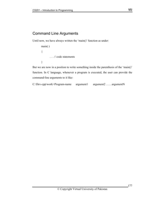 CS201 – Introduction to Programming
177
ments
ntil now, we have always written the ‘main()’ function as under:
ut we are now in a position to write something inside the parenthesis of the ‘main()’
C language, whenever a program is executed, the user can provide the
e argument1 argument2 ……argumentN
Command Line Argu
U
main( )
{
. . . // code statements
}
B
function. In
command-line arguments to it like:
C:Dev-cppwork>Program-nam
© Copyright Virtual University of Pakistan
 