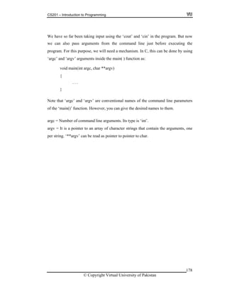 CS201 – Introduction to Programming
we rom the command line just before executing the
mechanism. In C, this can be done by using
rgc’ and ‘argv’ arguments inside the main( ) function as:
‘main()’ function. However, you can give the desired names to them.
argc =
rgv = It is a pointer to an array of character strings that contain the arguments, one
er to pointer to char.
We have so far been taking input using the ‘cout’ and ‘cin’ in the program. But now
can also pass arguments f
program. For this purpose, we will need a
‘a
void main(int argc, char **argv)
{
. . .
}
Note that ‘argc’ and ‘argv’ are conventional names of the command line parameters
of the
Number of command line arguments. Its type is ‘int’.
a
per string. ‘**argv’ can be read as point
© Copyright Virtual University of Pakistan
178
 