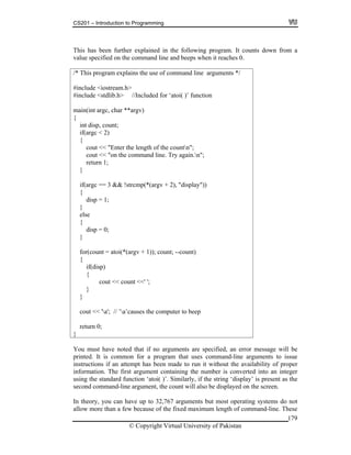 CS201 – Introduction to Programming
179
int disp, count;
}
if(argc == 3 && !strcmp(*(argv + 2), "display"))
else
}
for(count = atoi(*(argv + 1)); count; --count)
}
’causes the computer to beep
return 0;
This has been further explained in the following program. It counts down from a
value specified on the command line and beeps when it reaches 0.
/* This program explains the use of command line arguments */
#include <iostream.h>
#include <stdlib.h> //Included for ‘atoi( )’ function
main(int argc, char **argv)
{
if(argc < 2)
{
cout << "Enter the length of the countn";
cout << "on the command line. Try again.n";
return 1;
{
disp = 1;
}
{
disp = 0;
{
if(disp)
{
cout << count <<' ';
}
cout << 'a'; // ’a
}
You must have noted that if no arguments are specified, an error message will be
rogram that uses command-line arguments to issue
tructions if an attempt has been made to run it without the availability of proper
forma nt containing the number is converted into an integer
sing the standard function ‘atoi( )’. Similarly, if the string ‘display’ is present as the
ill also be displayed on the screen.
arguments but most operating systems do not
maximum length of command-line. These
printed. It is common for a p
ins
in tion. The first argume
u
second command-line argument, the count w
In theory, you can have up to 32,767
allow more than a few because of the fixed
© Copyright Virtual University of Pakistan
 