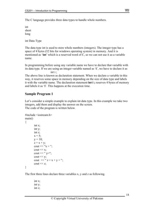 CS201 – Introduction to Programming
18
he C language provides three data types to handle whole numbers.
e has a
this
cout << x;
cout << “ y=“;
;
cout << “ z = x + y = “;
int z;
T
int
short
long
int Data Type
The data type int is used to store whole numbers (integers). The integer typ
space of 4 bytes (32 bits for windows operating system) in memory. And it is
mentioned as ‘int’ which is a reserved word of C, so we can not use it as a variable
name.
In programming before using any variable name we have to declare that variable with
its data type. If we are using an integer variable named as ‘i’, we have to declare it as
int i ;
The above line is known as declaration statement. When we declare a variable in
way, it reserves some space in memory depending on the size of data type and labels
it with the variable name. The declaration statement int i ; reserves 4 bytes of memory
and labels it as ‘i’. This happens at the execution time.
Sample Program 1
Let’s consider a simple example to explain int data type. In this example we take two
integers, add them and display the answer on the screen.
The code of the program is written below.
#include <iostream.h>
main()
{
int x;
int y;
int z;
x = 5;
y = 10;
z = x + y;
cout << “x = “;
cout << y
cout << z;
}
The first three lines declare three variables x, y and z as following.
int x;
int y;
© Copyright Virtual University of Pakistan
 