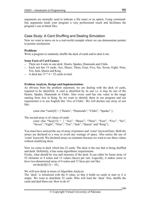 CS201 – Introduction to Programming
180
option. Using command-
ne arguments lends your program a very professional touch and facilitates the
ase Study: A Card Shuffling and Dealing Simulation
pointer
pointer mechanism.
deck of cards and to deal it out.
The are 4 uits in
s 13 c
ueen and King.
A deck has 13 * 4 = 52 cards in total.
roblem Analysis, Design and Implementation:
ent, we are dealing with the deck of cards,
identified by its suit i.e. it may be one of the
onds or Clubs. Also every card has one value in the range
to King. So we want to identify them in our program and our
use English like ‘five of Clubs’. We will declare one array of suit
*suite[4] = {“Hearts”, “Diamonds”, “Clubs”, “Spades” };
of values of cards:
ce[13] = { “Ace”, “Deuce”, “Three”, “Four”, “Five”, “Six”,
”, “Nine”, “Ten”, “Jack”, “Queen” and “King”};
iced the use of array of pointers and ‘const’ keyword here. Both the
n a way to avoid any wastage of space. Also notice the use of
tants because we want to use these values
em.
ck which has 52 cards. The deck is the one that is being shuffled
it has some algorithmic requirements.
be size and structure of the deck. It can either be linear array of
uites and 13 values (faces) per suit. Logically, it makes sense to
array of 4 suites and 13 faces per suit like:
3] = {0};
rms of Algorithm Analysis.
with the 0 value, so that it holds no cards at start or it is
distribute 52 cards. Who will load the ‘deck’ first, shuffle the
arguments are normally used to indicate a file name or an
li
program’s use in batch files.
C
Now we want to move on to a real-world example where we can demonstrate
to
Problem:
Write a program to randomly shuffle the
Some Facts of Card Games:
- re s one deck: Hearts, Spades, Diamonds and Clubs.
- Each suit ha ards: Ace, Deuce, Three, Four, Five, Six, Seven, Eight, Nine,
Ten, Jack, Q
-
P
As obvious from the problem statem
required to be identified. A card is
Hearts, Spades, Diam
starting from Ace
requirement is to
like:
const char
The second array is
const char *fa
“Seven”, “Eight
You must have not
arrays are declared i
‘const’ keyword. We declared arrays as cons
without modifying th
Now we come to de
and dealt. Definitely,
Firstly, what should
52 elements or 4 s
have two-dimensional
int deck[4][1
We will now think in te
The ‘deck’ is initialized
empty. We want to
cards and deal them out. How to do it?
© Copyright Virtual University of Pakistan
 