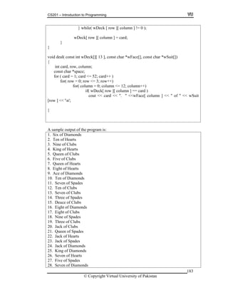 CS201 – Introduction to Programming
183
} while( wDeck [ row ][ column ] != 0 );
ow ][ column ] = card;
}
Deck[][ 13 ], const char *wFace[], const char *wSuit[])
for ( card = 1; card <= 52; card++ )
for( column = 0; column <= 12; column++)
if( wDeck[ row ][ column ] == card )
[row ] << 'n';
wDeck[ r
}
void deal( const int w
{
int card, row, column;
const char *space;
for( row = 0; row <= 3; row++)
cout << card << ". " <<wFace[ column ] << " of " << wSuit
}
sample output of the program is:
onds
rts
u
4. Kin f He
5. Que of C
6. Five of Clubs
7. Queen of Hearts
8. Eight of Hearts
9. Ace of Diam nds
10. Ten of Dia onds
11. Se of S
12. Te f Clu
3. Seven of Clubs
4. Three of Spades
15. Deuce of Clubs
A
1. Six of Diam
2. Ten of Hea
3. Nin f Cle o bs
g o arts
en lubs
o
m
ven pades
n o bs
1
1
16. Eight of Diamonds
7. Eight of Clubs1
18. Nine of Spades
19. Three of Clubs
20. Jack of Clubs
21. Queen of Spades
22. Jack of Hearts
23. Jack of Spades
24. Jack of Diamonds
25. King of Diamonds
26. Seven of Hearts
27. Five of Spades
28. Seven of Diamonds
© Copyright Virtual University of Pakistan
 