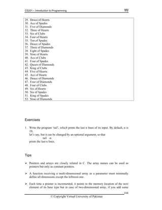 CS201 – Introduction to Programming
29. Deuce of Hearts
30. Ace of Spades
31. Five of Diamonds
32. Three of Hearts
33. Six of Clubs
34. Four of Hearts
35. Ten of Spades
36. Deuce of Spades
37. Three of Diamonds
184
0. Ace of Clubs
38. Eight of Spades
39. Nine of Hearts
4
41. Four of Spades
42. Queen of Diamonds
3. King of Clubs4
44. Five of Hearts
45. Ace of Hearts
46. Deuce of Diamonds
47. Four of Diamonds
48. Four of Clubs
49. Six of Hearts
50. Six of Spades
51. King of Spades
52. Nine of Diamonds
Exercises
1. Write the program ‘tail’, which prints the last n lines of its input. By default, n is
ptional argument, so that
ips
Pointers and arrays are closely related in C. The array names can be used as
ers but only as constant pointers.
A f ing a multi-dimensional array as a parameter must minimally
def he leftmost one.
e er is incremented, it points to the memory location of the next
ent of o-dimensional array, if you add some
10,
let’s say, but it can be changed by an o
tail -n
prints the last n lines.
T
point
unction receiv
ine all dimensions except t
Each tim a point
elem its base type but in case of tw
© Copyright Virtual University of Pakistan
 