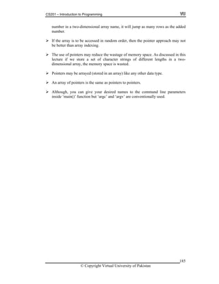 CS201 – Introduction to Programming
185
n er in a two-dimensional array name, it will jump as many rows as the added
ber.
If the array is to be accessed in random order, then the pointer approach may not
Pointers may be arrayed (stored in an array) like any other data type.
s to pointers.
umb
num
be better than array indexing.
The use of pointers may reduce the wastage of memory space. As discussed in this
lecture if we store a set of character strings of different lengths in a two-
dimensional array, the memory space is wasted.
An array of pointers is the same as pointer
Although, you can give your desired names to the command line parameters
inside ‘main()’ function but ‘argc’ and ‘argv’ are conventionally used.
© Copyright Virtual University of Pakistan
 