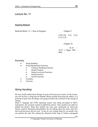 CS201 – Introduction to Programming
186
1
Reading Material
Lecture No. 7
Deitel & Deitel - C
30, 5.31, 5.32,
–
16.33 ( Pages 869 –
884)
,
g may be handled. Before actually discussing the subject, it is
ertinent to know how the things were going on before the evolution of the concept of
ere being developed in BELL
aboratories, the scientists wanted to publish the articles. They needed a text editor to
hat they needed was some easy mechanism by which the
matted and published. We are talking about the times when PCs
did not exist. It may be very strange thing for you people who
an perform the tasks like making the characters bold, large or format a paragraph
++ How to Program Chapter 5
5.29,5.
5.33, 5.34
Chapter 16
16.16
Summary
String Handling
String Manipulation Functions
Character Handling Functions
Sample Program
String Conversion Functions
String Functions
Search Functions
Examples
Exercises
String Handling
We have briefly talked about 'Strings' in some of the previous lectures. In this lecture
you will see how a strin
p
'strings'.
When C language and UNIX operating system w
L
publish the articles. W
articles could be for
and word processors
c
© Copyright Virtual University of Pakistan
 