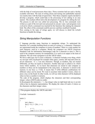 CS201 – Introduction to Programming
187
help of word processors these days. Those scientists had not such a facility
ailable with them. The task of writing article and turning into publishable material
as ma e with the help of typewriters. Then these computer experts decided to
t editing in an easy
anner. The resultant efforts led to the development of a program for editing the text.
ands were
itten as a part of the text and were processed on out put. Later, such programs were
olved erted for the functions like making the character
. The effect of this command could be preview and then modified if needed.
s again, we will discuss in detail the in-built
nctio to handle the strings.
in Ma ctions
ctions to manipulate strings. To understand the
io s, let’s lock (or unit) of a string i.e., a character. Characters
ted rs in terms of numbers. There is a code number for
computer. Mostly the computers use ASCII (American
ation Interchange) code for a character to store it. This is
r memory for manipulation. It is used as an output in the form of
ct r. We can write a program to see the ASCII values.
av dat type c ore a character. A character includes every thing, which
can a, full stop and colon etc
numbers, they are treated
her data type is called as int, which
rs are stored in side computer as
m. A character is stored in the
ns that 28
(256) different combinations for
to ascertain what number it stores, when we
we will see what character will be displayed
emory.
e code of the program, which displays the characters and their corresponding
teger, values (ASCII codes) as under.
n the program the statement c = i ; has integer value on right hand side (as i is an int)
lay the value of i and c. It shows us
the ASCII code table
iostream.h>
int i, char c ;
for (i = 0 ; i < 256 ; i ++)
cout << i << “t” << c << “n” ;
with the
av
w inly don
develop a program, which could help in the processing of tex
m
The process to edit text was called text processing. The in- line comm
wr
ev in which a command was ins
bold
Now coming to the topic of string
fu ns
Str g nipulation Fun
funC language provides many
ctfun n consider building b
inside the computeare represen
each character, used by a
ode for InformStandard C
used in the compute
chara e
e h a har to stW e a
we type with a keyboard for example white space, comm
also characters. Though, asall are characters. 0, 1, 2 are
differently, yet they are typed as characters. Anot
stores whole numbers. As we know that characte
ted in the same fornumbers so these can be manipula
memory in one byte i.e. 8 bits. It mea
different values can be stored. We want
other words,press a key on the board. In
en we have a number in mwh
hT
ni
I
while c has its character representation. We disp
the characters and their integer values.
//This program displays
# include <
main ( )
{
{
c = i ;
© Copyright Virtual University of Pakistan
 