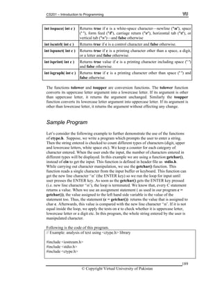 CS201 – Introduction to Programming
189
int isspac R e ('n'), space
(' '), form feed ('f'), carriage return ('r'), horizontal tab ('t'), or
vertical tab ('v')—and false otherwise
e( int c ) eturns true if c is a white-space character—newlin
i control character and false otherwise.nt iscntrl( int c ) Returns true if c is a
int ispunct( int c ) Returns true if c is a printing character other than a space, a digit,
or a letter and false otherwise.
i s true value if c is a printing character including space (' ')
and false otherwise.
nt isprint( int c ) Return
i rns true if c is a printing character other than space (' ') and
otherwise.
nt isgraph( int c ) Retu
false
The functions tolower and toupper are conversion functions. The tolower function
converts its uppercase letter argument into a lowercase letter. If its argument is other
than uppercase letter, it returns the argument unchanged. Similarly the toupper
function converts its lowercase letter argument into uppercase letter. If its argument is
other than lowercase letter, it returns the argument without effecting any change.
Let’s consider the following example to further demonstrate the use of the functions
whi
Then the string entered is checked to count different types of characters (digit, upper
e ke
d in
different types will be displayed. In this exam using a function getchar(),
tion is
While carrying out character manipulation, w is
function reads a single character from the input buffer or keyboard. This function can
get the new line character ‘n’ (the ENTER key) so we run the loop for input until
the g
(i.e. new line character ‘n’), the loop is termi t
returns a value. When we use an assignment s
getchar()), the value assigned to the left hand
a to
char c. Afterwards, this value is compared wit
equal inside the loop, we apply the tests on c t ter,
Following is the code of this program.
using <ctype.h> l
#include <iostream.h>
include <stdio.h>
ample ProgramS
of ctype.h. Suppose, we write a program ch prompts the user to enter a string.
and lowercase letters, white space etc). W
character entered. When the user ends the inp
ep a counter for each category of
ut, the number of characters entere
ple we are
instead of cin to get the input. This func defined in header file as stdio.h.
e use the getchar() function. Th
user presses the ENTER key. As soon as etchar() gets the ENTER key pressed
nated. We know that, every C statemen
tatement ( as used in our program c =
side variable is the value of the
statement too. Thus, the statement (c = getch r()) returns the value that is assigned
h the new line character ‘n’. If it is not
o check whether it is uppercase let
lowercase letter or a digit etc. In this program
manipulated character.
, the whole string entered by the user is
// Example: analysis of text ibrary
#
#include <ctype.h>
© Copyright Virtual University of Pakistan
 