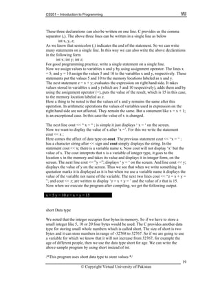 CS201 – Introduction to Programming
19
can also be written on one line. C provides us the comma
r (,). The above three lines can be written in a single line as below
int x, y, z;
s we semicolon (;) indicates the end of the statement. So we can write
on a single line. In this way we can also write the above declarations
form
i y; int z;
or goo mming practice, write a single statement on a single line.
ow w lues to variables x and y by using assignment operator. The lines x
5; an e values 5 and 10 to the variables x and y, respectively. These
tatements put the values 5 and 10 to the memory locations labeled as x and y.
x + y; evaluates the expression on right hand side. It takes
alues iables x and y (which are 5 and 10 respectively), adds them and by
), puts the value of the result, which is 15 in this case,
tion labeled as z.
re a thing to be noted is that the values of x and y remains the same after this
peration. In arithmetic operations the values of variables used in expression on the
ght hand side are not affected. They remain the same. But a statement like x = x + 1;
e. In this case the value of x is changed.
ere comes the affect of data type on cout. The previous statement cout << “x = “ ;
fter << sign and cout simply displays the string. In the
tatement cout << x; there is a variable name x. Now cout will not display ‘x’ but the
t interprets that x is a variable of integer type, it goes to the
emory and takes its value and displays it in integer form, on the
< y;
e variable not name of the variable. The next two lines cout << “z = x + y =
cout << z; are written to display ‘z = x + y = ’ and the value of z that is 15.
en we execute the program after compiling, we get the following output.
These three declarations
separato
A know that
many statements
in the following
nt x; int
F d progra
N e assign va
= d y = 10 assign th
s
The next statement z =
v stored in var
using the assignment operator (=
to the memory loca
He
o
ri
is an exceptional cas
The next line cout << “ x = “ ; is simple it just displays ‘ x = ‘ on the screen.
Now we want to display the value of x after ‘x =’. For this we write the statement
cout << x ;
H
has a character string a
s
value of x. The cou
cation x in the mlo
screen. The next line cout << ”y =”; displays ‘ y = ‘ on the screen. And line cout <
displays the value of y on the screen. Thus we see that when we write something in
quotation marks it is displayed as it is but when we use a variable name it displays the
alue of thv
”; and
Now wh
x = 5 y = 10 z = x + y = 15
short Data type
We noted that the integer occupies four bytes in memo
all integer like 5, 10 or 20 four bytes would be used. The C provides another data
ry. So if we have to store a
hole numbers which is called short. The size of short is two
d it can store numbers in range of -32768 to 32767. So if we are going to use
ariable for which we know that it will not increase from 32767, for example the
e of d eople, then we use the data type short for age. We can write the
ogram by using short instead of int.
/*This program uses short data type to store values */
sm
type for storing small w
bytes an
a v
ga ifferent p
above sample pr
© Copyright Virtual University of Pakistan
 