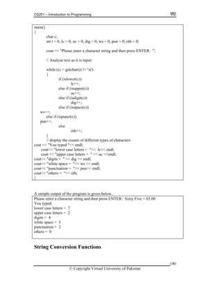 CS201 – Introduction to Programming
190
ain()
lc++;
out << "You typed:"<< endl;
wer case letters = "<< lc<< endl;
pper case letters = " << uc <<endl;
m
{
char c;
int i = 0, lc = 0, uc = 0, dig = 0, ws = 0, pun = 0, oth = 0;
cout << "Please enter a character string and then press ENTER: ";
// Analyse text as it is input:
while ((c = getchar()) != 'n')
{
if (islower(c))
else if (isupper(c))
uc++;
else if (isdigit(c))
dig++;
else if (isspace(c))
ws++;
else if (ispunct(c))
pun++;
else
oth++;
}
// display the counts of different types of characters
c
cout<< "lo
cout << "u
cout<< "digits = " << dig << endl;
cout<< "white space = "<< ws << endl;
cout<< "punctuation = "<< pun<< endl;
out<< "others = "<< oth;c
}
A sample output of the program is given below.
ter string and then press ENTER: Sixty Five = 65.00
ou typed:
tters = 7
per case letters = 2
unctuation = 2
Please enter a charac
Y
lower case le
up
digits = 4
white space = 3
p
others = 0
String Conversion Functions
© Copyright Virtual University of Pakistan
 