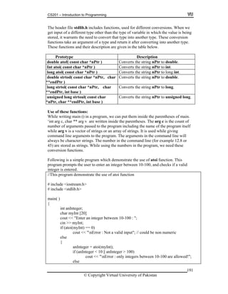 CS201 – Introduction to Programming
191
unctions, used for different conversions. When we
the type of variable in which the value is being
that type into another type. These conversion
n argument of a type and return it after converting into another type.
e below.
Pr n
The header file stdlib.h includes f
get input of a different type other than
stored, it warrants the need to convert
functions take a
These functions and their description are given in the tabl
ototype Descriptio
double atof( const char *nPtr ) Converts the string nPtr to double.
Int atoi( const char *nPtr ) Converts the string nPtr to int.
long atol( const char *nPtr ) Converts the string nPtr to long int.
*
Converts the string nPtr to double.double strtod( const char *nPtr, char
*endPtr )
long strtol( const char *nPtr, char
*
Converts the string nPtr to long.
*endPtr, int base )
unsigned long strtoul( const char
*nPtr, char **endPtr, int base )
Converts the string nPtr to unsigned long.
Use of these functions:
While writing main () in a program, we can put them inside the parentheses of main.
arg c is the count of
ram including the name of the program itself
hile arg v is a vector of strings or an array of strings. It is used while giving
will
for example 12.8 or
5) are stored as strings. While using the numbers in the program, we need these
ollowing is a simple program which demonstrate the use of atoi function. This
ompts the user to enter an integer between 10-100, and checks if a valid
eger is entered.
use of atoi function
.h>
int anInteger;
char myInt [20]
0-100 : ";
nt;
0)
cout << "nError : Not a valid input"; // could be non numeric
anInteger = atoi(myInt);
if (anInteger < 10 || anInteger > 100)
cout << "nError : only integers between 10-100 are allowed!";
else
‘int arg c, char ** arg v are written inside the parentheses. The
number of arguments passed to the prog
w
command line arguments to the program. The arguments in the command line
always be character strings. The number in the command line (
4
conversion functions.
F
program pr
int
//This program demonstrate the
# include <iostream
# include <stdlib.h>
main( )
{
cout << "Enter an integer between 1
cin >> myI
if (atoi(myInt) ==
else
{
© Copyright Virtual University of Pakistan
 