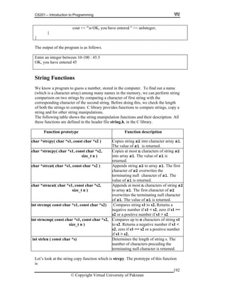CS201 – Introduction to Programming
cout << "n OK, you have entered " << anInteger;
}
}
The output of the program is as follows.
Enter an integer between 10-100 : 45.5
OK, you have entered 45
String Functions
We know a program to guess a number, stored in the computer. To find out a name
(which is a character array) among many names in the memory, we can perform string
comparison on two strings by comparing a character of first string with the
length
py a
heir description. All
corresponding character of the second string. Before doing this, we check the
of both the strings to compare. C library provides functions to compare strings, co
string and for other string manipulations.
pulation functions and tThe following table shows the string mani
these functions are defined in the header file string.h, in the C library.
Function prototype Function description
ch st char *s2 ) Copies string s2 into character array s1.
The value of is returned.
ar *strcpy( char *s1, con
s1
ch 2ar *strncpy( char *s1, const char *s2,
size_t n )
Copies at most n characters of string s
into array s1. The value of s1 is
returned.
ch t
inating null character of s1. The
value of is returned.
ar *strcat( char *s1, const char *s2 ) Appends string s2 to array s1. The firs
character of s2 overwrites the
term
s1
c strncat( char *s1, conshar * t char 2, ters of string s2*s Appends at most n charac
size_t n ) to array s1. The first character of s2
overwrites the terminating null character
of s1. The value of s1 is returned.
int strcmp( const char *s1, const ch
=
ar *s2) Compares string s1 to s2. Returns a
negative number if s1 < s2, zero if s1 =
s2 or a positive number if s1 > s2
int strncmp( const char *s1, const c
size_t n )
har *s2, Compares up to n characters of string
to s2. Returns a negative number if s1 <
s2, zero if s1 == s2 or a positive number
if s1 > s2.
s1
int strlen ( const char *s) Determines the length of string s. The
number of characters preceding the
terminating null character is returned.
Let’s look at the string copy function which is strcpy. The prototype of this function
is
© Copyright Virtual University of Pakistan
192
 
