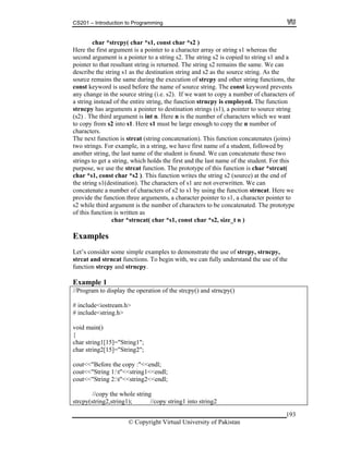 CS201 – Introduction to Programming
193
char *strcpy( char *s1, con
gument is a pointer to a st
pointer to that resultant string is retu
keyword is used before the na
any change in the source string (i.e.
a string instead of the entire string,
strncpy has arguments a pointer to g
(s2) . The third argument is int n. H
to copy from s2 into s1. Here s1 mu
characters.
he next function is strcat (string concatenation). This function concatenates (joins)
r example, in a string, we have first name of a student, followed by
ar *strcat(
the end of
of s1 are not overwritten. We can
f characters of s2 to s1 by using the function strncat. Here we
three arguments, a character pointer to s1, a character pointer to
ent is the number of characters to be concatenated. The prototype
unction is written as
char *strncat( char *s1, const char *s2, size_t n )
onstrate the use of strcpy, strncpy,
ns. To begin with, we can fully understand the use of the
.
ogram to display the operation of the strcpy() and strncpy()
id m
har string1[15]="String1";
ut<<"Before the copy :"<<endl;
<<endl;
//copy string1 into string2
st char *s2 )
Here the first argument is a pointer
second ar
to a character array or string s1 whereas the
ring s2. The string s2 is copied to string s1 and a
rned. The string s2 remains the same. We can
describe the string s1 as the destina
source remains the same during the
const
tion string and s2 as the source string. As the
execution of strcpy and other string functions, the
me of source string. The const keyword prevents
s2). If we want to copy a number of characters of
the function strncpy is employed. The function
destination strings (s1), a pointer to source strin
ere n is the number of characters which we want
st be large enough to copy the n number of
T
two strings. Fo
another string, the last name of the student is found. We can concatenate these two
strings to get a string, which holds the first and the last name of the student. For this
purpose, we use the strcat function. The prototype of this function is ch
char *s1, const char *s2 ). This function writes the string s2 (source) at
the string s1(destination). The characters
concatenate a number o
provide the function
s2 while third argum
of this f
Examples
le examples to demLet’s consider some simp
strcat and strncat functio
strncpyfunction strcpy and
Example 1
//Pr
# include<iostream.h>
# include<string.h>
vo ain()
{
c
char string2[15]="String2";
co
cout<<"String 1:t"<<string1<<endl;
cout<<"String 2:t"<<string2
//copy the whole string
strcpy(string2,string1);
© Copyright Virtual University of Pakistan
 