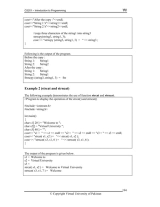 CS201 – Introduction to Programming
194
out<< opy :"<<endl;
out<<"String 1:t"<<string1<<endl;
y three characters of the string1 into string3
cout << “strncpy (string3, string1, 3) = “ << string3 ;
c "After the c
c
cout<<"String 2:t"<<string2<<endl;
//cop
strncpy(string3, string1, 3);
}
Following is the output of the program.
Before the copy :
tring 1: String1
tring 2: String2
1
) = Str
S
S
After the copy :
String 1: String
String 2: String1
Strncpy (string3, string1, 3
Example 2 (strcat and strncat)
the use of function strcat and strncat.
t() and strncat()
include <iostream.h>
nclude <string.h>
3 << endl;
“<< strcat( s1, s2 );
cout << "strncat( s3, s1, 6 ) = “ << strncat( s3, s1, 6 );
}
The following example demonstrates
//Program to display the operation of the strca
#
#i
int main()
{
char s1[ 20 ] = "Welcome to ";
char s2[] = "Virtual University ";
char s3[ 40 ] = "";
out<< "s1 = " << s1 << endl << "s2 = " << s2 << endl << "s3 = " << sc
cout<< "strcat( s1, s2 ) =
The output of the program is given below.
s1 = Welcome to
s2 = Virtual University
s3 =
strcat( s1, s2 ) = Welcome to Virtual University
strncat( s3, s1, 7 ) = Welcome
© Copyright Virtual University of Pakistan
 