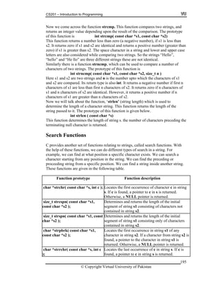 CS201 – Introduction to Programming
195
Now we come across the function strcmp. This function compares two strings, and
depending upon the result of the comparison. The prototype
int strcmp( const char *s1, const char *s2)
s a number less than zero (a negative number), if s1 is less than
s1 and s2 are identical and returns a positive number (greater than
ara ter in string and lower and upper case
re not identical.
sed to compare a number of
ings. The prototype of this function is
const char *s1, const char *s2, size_t n )
gs and n is the number upto which the characters of s1
s also int. It returns a negative number if first n
haracters of s2. It returns zero if n characters of
entical. However, it returns a positive number if n
greater than n characters of s2.
e will talk about the function, ‘strlen’ (string length) which is used to
ith
ng.
returns an integer value
f this function iso
This function return
2. It returns zero ifs
zero) if s1 is greater than s2. The space ch c a
red while comparing two strings. So the strings “Hello”,letters are also conside
“hello” and “He llo” are three different strings these a
here is a function strncmp, which can be uSimilarly t
characters of two str
int strncmp(
inHere s1 and s2 are two str
and s2 are compared. Its return type i
an first n ccharacters of s1 are less th
f s2 are ids1 and n characters o
haracters of s1 arec
Now w
determine the length of a character string. This function returns the length of the
string passed to it. The prototype of this function is given below.
int strlen ( const char *s)
This function determines the length of string s. the number of characters preceding the
terminating null character is returned.
Search Functions
C provides another set of functions relating to strings, called search functions. W
the help of these functions, we can do different types of search in a string. For
example, we can find at what position a specific character exists. We can search a
character starting from any position in the string. We can find the preceding or
proceeding string from a specific position. We can find a string inside another stri
These functions are given in the following table.
Function prototype Function description
c n stringhar *strchr( const char *s, int c ); Locates the first occurrence of character c i
s. If c is found, a pointer to c in s is returned.
Otherwise, a NULL pointer is returned.
s
co
ize_t strcspn( const char *s1,
nst char *s2 );
Determines and returns the length of the initial
segment of string s1 consisting of characters not
contained in string s2.
s
ch
lize_t strspn( const char *s1, const
ar *s2 );
Determines and returns the length of the initia
segment of string s1 consisting only of characters
contained in string s2.
c
co s2 is
rned.
har *strpbrk( const char *s1,
nst char *s2 );
Locates the first occurrence in string s1 of any
character in string s2. If a character from string
found, a pointer to the character in string s1 is
returned. Otherwise, a NULL pointer is retu
c
);
har *strrchr( const char *s, int c Locates the last occurrence of c in string s. If c is
found, a pointer to c in string s is returned.
© Copyright Virtual University of Pakistan
 