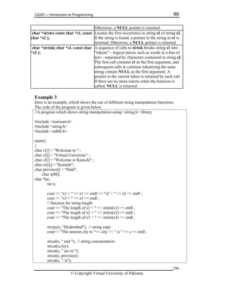 CS201 – Introduction to Programming
Otherwise, a NULL pointer is returned.
c
ch
.har *strstr( const char *s1, const
ar *s2 );
Locates the first occurrence in string s1 of string s2
If the string is found, a pointer to the string in s1 is
returned. Otherwise, a NULL pointer is returned.
c
*s
o
.
and
har *strtok( char *s1, const char
2 );
A sequence of calls to strtok breaks string s1 int
“tokens”—logical pieces such as words in a line of
text—separated by characters contained in string s2
The first call contains s1 as the first argument,
subsequent calls to continue tokenizing the same
string contain NULL as the first argument. A
pointer to the current token is returned by each call
If there are no more tokens when the function is
called, NULL is returned.
.
Example 3
which shows the use of different string mHere is an example, anipulation functions.
g.h>
.h>
ity);
);
The code of the program is given below.
//A program which shows string manipulation using <string.h> library
include <iostream.h>#
#include <strin
#include <stdlib
ain()m
{
char s1[] = "Welcome to " ;
char s2[] = "Virtual University" ;
char s3[] = "Welcome to Karachi" ;
char city[] = "Karachi";
char province[] = "Sind";
char s[80];
char *pc;
int n;
cout << "s1 = " << s1 << endl << "s2 = " << s2 << endl ;
cout << "s3 = " << s3 << endl ;
// function for string length
cout << "The length of s1 = " << strlen(s1) << endl ;
cout << "The length of s2 = " << strlen(s2) << endl ;
cout << "The length of s3 = " << strlen(s3) << endl ;
strcpy(s, "Hyderabad"); // string copy
cout<< "The nearest city to "<< city << " is " << s << endl ;
strcat(s, " and "); // string concatenation
strcat(s,c
strcat(s, " are in "
strcat(s, province);
strcat(s, ".n");
© Copyright Virtual University of Pakistan
196
 