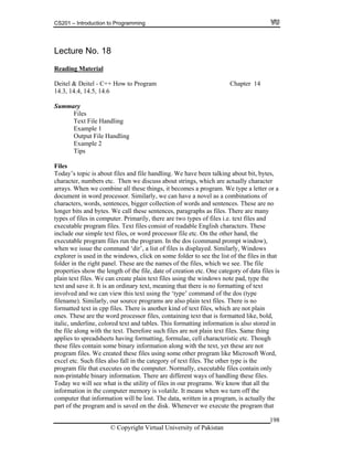 CS201 – Introduction to Programming
198
8
eadin
Lecture No. 1
g MaterialR
Deitel & Deitel - C++ How to Program Chapter 14
14.3, 14.4, 14.5, 14.6
Summary
Files
Text File Handling
Example 1
Output File Handling
Example 2
Tips
Files
Today’s topic is about files and file handling. We have been talking about bit, bytes,
character, numbers etc. Then we discuss about strings, which are actually chara
rrays. When we combine a
cter
ll these things, it becomes a program. We type a letter or a
ilarly, we can have a novel as a combinations of
words and sentences. These are no
es, paragraphs as files. There are many
splayed. Similarly, Windows
ows, click on some folder to see the list of the files in that
ese are the names of the files, which we see. The file
ory of data files is
e pad, type the
s no formatting of text
text using the ‘type’ command of the dos (type
, our source programs are also plain text files. There is no
which are not plain
nes. T ese ar formatted like, bold,
alic, underline, colored text and tables. This formatting information is also stored in
xt. Therefore such files are not plain text files. Same thing
Word,
puter. Normally, executable files contain only
ation. There are different ways of handling these files.
e utility of files in our programs. We know that all the
puter memory is volatile. It means when we turn off the
ation will be lost. The data, written in a program, is actually the
sk. Whenever we execute the program that
a
document in word processor. Sim
characters, words, sentences, bigger collection of
onger bits and bytes. We call these sentencl
types of files in computer. Primarily, there are two types of files i.e. text files and
executable program files. Text files consist of readable English characters. These
include our simple text files, or word processor file etc. On the other hand, the
executable program files run the program. In the dos (command prompt window),
hen we issue the command ‘dir’, a list of files is diw
explorer is used in the wind
t panel. Thfolder in the righ
properties show the length of the file, date of creation etc. One categ
ndows notplain text files. We can create plain text files using the wi
ry text, meaning that there itext and save it. It is an ordina
involved and we can view this
filename). Similarly
ormatt d textf e in cpp files. There is another kind of text files,
h e the word processor files, containing text that iso
it
the file along with the te
applies to spreadsheets having formatting, formulae, cell characteristic etc. Though
these files contain some binary information along with the text, yet these are not
program files. We created these files using some other program like Microsoft
xcel etc. Such files also fall in the category of text files. The other type is thee
program file that executes on the com
non-printable binary inform
Today we will see what is th
information in the com
computer that inform
part of the program and is saved on the di
© Copyright Virtual University of Pakistan
 