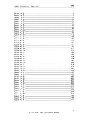 CS201 – Introduction to Programming
Lecture No. 1 .................................................................................................................3
Lecture No. 2 .................................................................................................................9
Lecture No. 3 ...............................................................................................................15
Lecture No. 4 ...............................................................................................................24
Lecture No. 5 ...............................................................................................................33
Lecture No. 6 ...............................................................................................................45
Lecture No. 7 ...............................................................................................................55
Lecture No. 8 ...............................................................................................................66
Lecture No. 9 ...............................................................................................................77
Lecture No. 10 .............................................................................................................88
Lecture No. 11 .............................................................................................................99
Lecture No. 12 ...........................................................................................................112
Lecture No. 13 ...........................................................................................................124
Lecture No. 14 ...........................................................................................................143
Lecture No. 15 ...........................................................................................................158
Lecture No. 16 ...........................................................................................................171
Lecture No. 17 ...........................................................................................................186
Lecture No. 18 ...........................................................................................................198
Lecture No. 19 ...........................................................................................................211
Lecture No. 20 ...........................................................................................................228
Lecture No. 21 ...........................................................................................................245
Lecture No. 22 ...........................................................................................................255
Lecture No. 23 ...........................................................................................................269
Lecture No. 24 ...........................................................................................................279
Lecture No. 25 ...........................................................................................................292
Lecture No. 26 ...........................................................................................................305
Lecture No. 27 ...........................................................................................................319
Lecture No. 28 ...........................................................................................................329
Lecture No. 29 ...........................................................................................................345
Lecture No. 30 ...........................................................................................................359
Lecture No. 31 ...........................................................................................................369
Lecture No. 32 ...........................................................................................................382
Lecture No. 33 ...........................................................................................................395
Lecture No. 34 ...........................................................................................................408
Lecture No. 35 ...........................................................................................................422
Lecture No. 36 ...........................................................................................................433
Lecture No. 37 ...........................................................................................................444
Lecture No. 38 ...........................................................................................................454
Lecture No. 39 ...........................................................................................................469
Lecture No. 40 ...........................................................................................................482
Lecture No. 41 ...........................................................................................................497
Lecture No. 42 ...........................................................................................................510
Lecture No. 43 ...........................................................................................................520
Lecture No. 44 ...........................................................................................................529
Lecture No. 45 ...........................................................................................................553
© Copyright Virtual University of Pakistan
2
 