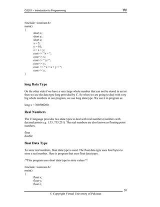 CS201 – Introduction to Programming
20
includ .h>
ain()
z = x + y;
cout << “x = “;
cout << “ y=“;
t
y
s two data types to deal with real numbers (numbers with
bers are also known as floating point
at Data Type
float data type is used. The float data type uses four bytes to
ain()
z;
# e <iostream
m
{
short x;
short y;
short z;
x = 5;
y = 10;
cout << x;
cout << y;
cout << “ z = x + y = “;
cout << z;
}
long Data Type
On the other side if we have a very large whole number that can not be stored in an in
then we use the data type long provided by C. So when we are going to deal with ver
big whole numbers in our program, we use long data type. We use it in program as:
long x = 300500200;
Real Numbers
The C language provide
decimal points e.g. 1.35, 735.251). The real num
mbers.nu
float
oubled
flo
To store real numbers,
store a real number. Here is program that uses float data types.
/*This program uses short data type to store values */
#include <iostream.h>
m
{
float x;
at y;flo
float
© Copyright Virtual University of Pakistan
 