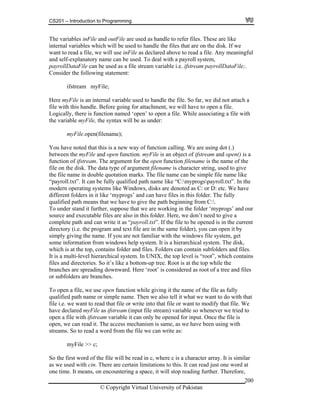 CS201 – Introduction to Programming
© Copyright Virtual University of Pakistan
200
The variables inFile and outFile are used as handle to refer files. These are like
internal variables which will be used to handle the files that are on the disk. If we
want to read a file, we will use inFile as declared above to read a file. Any meaningful
and self-explanatory name can be used. To deal with a payroll system,
payrollDataFile can be used as a file stream variable i.e. ifstream payrollDataFile;.
Consider the following statement:
ifstream myFile;
Here myFile is an internal variable used to handle the file. So far, we did not attach a
file with this handle. Before going for attachment, we will have to open a file.
Logically, there is function named ‘open’ to open a file. While associating a file with
the variable myFile, the syntax will be as under:
myFile.open(filename);
You have noted that this is a new way of function calling. We are using dot (.)
between the myFile and open function. myFile is an object of ifstream and open() is a
function of ifstream. The argument for the open function filename is the name of the
file on the disk. The data type of argument filename is character string, used to give
the file name in double quotation marks. The file name can be simple file name like
“payroll.txt”. It can be fully qualified path name like “C:myprogspayroll.txt”. In the
modern operating systems like Windows, disks are denoted as C: or D: etc. We have
different folders in it like ‘myprogs’ and can have files in this folder. The fully
qualified path means that we have to give the path beginning from C:.
To under stand it further, suppose that we are working in the folder ‘myprogs’ and our
source and executable files are also in this folder. Here, we don’t need to give a
complete path and can write it as “payroll.txt”. If the file to be opened is in the current
directory (i.e. the program and text file are in the same folder), you can open it by
simply giving the name. If you are not familiar with the windows file system, get
some information from windows help system. It is a hierarchical system. The disk,
which is at the top, contains folder and files. Folders can contain subfolders and files.
It is a multi-level hierarchical system. In UNIX, the top level is “root”, which contains
files and directories. So it’s like a bottom-up tree. Root is at the top while the
branches are spreading downward. Here ‘root’ is considered as root of a tree and files
or subfolders are branches.
To open a file, we use open function while giving it the name of the file as fully
qualified path name or simple name. Then we also tell it what we want to do with that
file i.e. we want to read that file or write into that file or want to modify that file. We
have declared myFile as ifstream (input file stream) variable so whenever we tried to
open a file with ifstream variable it can only be opened for input. Once the file is
open, we can read it. The access mechanism is same, as we have been using with
streams. So to read a word from the file we can write as:
myFile >> c;
So the first word of the file will be read in c, where c is a character array. It is similar
as we used with cin. There are certain limitations to this. It can read just one word at
one time. It means, on encountering a space, it will stop reading further. Therefore,
 