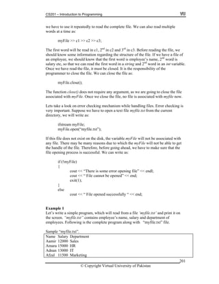 CS201 – Introduction to Programming
201
we have to use it repeatedly to read the complete file. We can also read multiple
words at a time as:
myFile >> c1 >> c2 >> c3;
The first word will be read in c1, 2nd
in c2 and 3rd
in c3. Before reading the file, we
should know some information regarding the structure of the file. If we have a file of
an employee, we should know that the first word is employee’s name, 2nd
word is
salary etc, so that we can read the first word in a string and 2nd
word in an int variable.
Once we have read the file, it must be closed. It is the responsibility of the
programmer to close the file. We can close the file as:
myFile.close();
The function close() does not require any argument, as we are going to close the file
associated with myFile. Once we close the file, no file is associated with myfile now.
Lets take a look on error checking mechanism while handling files. Error checking is
very important. Suppose we have to open a text file myfile.txt from the current
directory, we will write as:
ifstream myFile;
myFile.open(“myfile.txt”);
If this file does not exist on the disk, the variable myFile will not be associated with
any file. There may be many reasons due to which the myFile will not be able to get
the
pe s is successful. We can write as:
if (!myFile)
here is some error opening file” << endl;
<< “ File cannot be opened” << end;
exit(1);
ut << “ File opened successfully “ << end;
d print it on
xt” contains employee’s name, salary and department of
mployees. Following is the complete program along with “myfile.txt” file.
Department
Sales
R
Marketing
the handle of the file. Therefore, before going ahead, we have to make sure that
file o ning proces
{
cout << “T
cout
}
else
co
Example 1
Let’s write a simple program, which will read from a file ‘myfile.txt’ an
the screen. “myfile.t
e
.txt”.Sample “myfile
Name Salary
Aamir 12000
Amara 15000 H
dnan 13000 ITA
Afzal 11500
© Copyright Virtual University of Pakistan
 