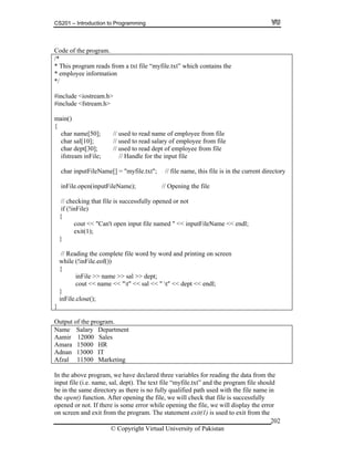 CS201 – Introduction to Programming
202
gram.
reads from a txt file “myfile.txt” which contains the
rmation
char name[50]; // used to read name of employee from file
// used to read salary of employee from file
of employee from file
; // Handle for the input file
"; // file name, this file is in the current directory
inFile.open(inputFileName); // Opening the file
g the complete file word by word and printing on screen
inFile >> name >> sal >> dept;
Code of the pro
/*
* This program
* employee info
*/
#include <iostream.h>
#include <fstream.h>
main()
{
char sal[10];
char dept[30]; // used to read dept
ifstream inFile
char inputFileName[] = "myfile.txt
// checking that file is successfully opened or not
if (!inFile)
{
cout << "Can't open input file named " << inputFileName << endl;
exit(1);
}
// Readin
while (!inFile.eof())
{
cout << name << "t" << sal << " t" << dept << endl;
}
inFile.close();
}
Output of the program.
Name Salary Department
Aamir 12000 Sales
Amara 15000 HR
Adnan 13000 IT
Afzal 11500 Marketing
In the above program, we have declared three variables for reading the data from the
input file (i.e. name, sal, dept). The text file “myfile.txt” and the program file should
be in the same directory as there is no fully qualified path used with the file name in
the open() function. After opening the file, we will check that file is successfully
opened or not. If there is some error while opening the file, we will display the error
on screen and exit from the program. The statement exit(1) is used to exit from the
© Copyright Virtual University of Pakistan
 