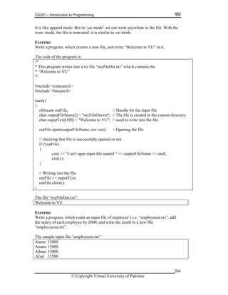 CS201 – Introduction to Programming
© Copyright Virtual University of Pakistan
204
It is like append mode. But in ‘ate mode’ we can write anywhere in the file. With the
trunc mode, the file is truncated, it is similar to out mode.
Exercise:
Write a program, which creates a new file, and write “Welcome to VU” in it.
The code of the program is:
/*
* This program writes into a txt file “myfileOut.txt” which contains the
* “Welcome to VU”
*/
#include <iostream.h>
#include <fstream.h>
main()
{
ofstream outFile; // Handle for the input file
char outputFileName[] = "myFileOut.txt"; // The file is created in the current directory
char ouputText[100] = "Welcome to VU"; // used to write into the file
outFile.open(outputFileName, ios::out); // Opening the file
// checking that file is successfully opened or not
if (!outFile)
{
cout << "Can't open input file named " << outputFileName << endl;
exit(1);
}
// Writing into the file
outFile << ouputText;
outFile.close();
}
The file “myFileOut.txt”:
Welcome to VU
Exercise:
Write a program, which reads an input file of employee’s i.e. “employeein.txt”, add
the salary of each employee by 2000, and write the result in a new file
“employeeout.txt”.
The sample input file “employeein.txt”
Aamir 12000
Amara 15000
Adnan 13000
Afzal 11500
 