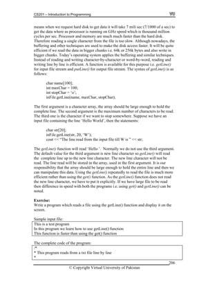 CS201 – Introduction to Programming
© Copyright Virtual University of Pakistan
206
means when we request hard disk to get data it will take 7 mili sec (7/1000 of a sec) to
get the data where as processor is running on GHz speed which is thousand million
cycles per sec. Processor and memory are much much faster than the hard disk.
Therefore reading a single character from the file is too slow. Although nowadays, the
buffering and other techniques are used to make the disk access faster. It will be quite
efficient if we read the data in bigger chunks i.e. 64k or 256k bytes and also write in
bigger chunks. Today’s operating system applies the buffering and similar techniques.
Instead of reading and writing character-by-character or word-by-word, reading and
writing line by line is efficient. A function is available for this purpose i.e. getLine()
for input file stream and putLine() for output file stream. The syntax of getLine() is as
follows:
char name[100];
int maxChar = 100;
int stopChar = ‘o’;
inFile.getLine(name, maxChar, stopChar);
The first argument is a character array, the array should be large enough to hold the
complete line. The second argument is the maximum number of characters to be read.
The third one is the character if we want to stop somewhere. Suppose we have an
input file containing the line ‘Hello World’, then the statements:
char str[20];
inFile.getLine(str, 20, ‘W’);
cout << “The line read from the input file till W is ” << str;
The getLine() function will read ‘Hello ’. Normally we do not use the third argument.
The default value for the third argument is new line character so getLine() will read
the complete line up to the new line character. The new line character will not be
read. The line read will be stored in the array, used in the first argument. It is our
responsibility that the array should be large enough to hold the entire line and then we
can manipulate this data. Using the getLine() repeatedly to read the file is much more
efficient rather than using the get() function. As the getLine() function does not read
the new line character, we have to put it explicitly. If we have large file to be read
then difference in speed with both the programs i.e. using get() and getLine() can be
noted.
Exercise:
Write a program which reads a file using the getLine() function and display it on the
screen.
Sample input file:
This is a test program
In this program we learn how to use getLine() function
This function is faster than using the get() function
The complete code of the program:
/*
* This program reads from a txt file line by line
*
 