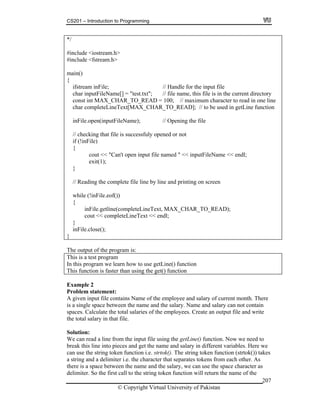 CS201 – Introduction to Programming
© Copyright Virtual University of Pakistan
207
*/
#include <iostream.h>
#include <fstream.h>
main()
{
ifstream inFile; // Handle for the input file
char inputFileName[] = "test.txt"; // file name, this file is in the current directory
const int MAX_CHAR_TO_READ = 100; // maximum character to read in one line
char completeLineText[MAX_CHAR_TO_READ]; // to be used in getLine function
inFile.open(inputFileName); // Opening the file
// checking that file is successfuly opened or not
if (!inFile)
{
cout << "Can't open input file named " << inputFileName << endl;
exit(1);
}
// Reading the complete file line by line and printing on screen
while (!inFile.eof())
{
inFile.getline(completeLineText, MAX_CHAR_TO_READ);
cout << completeLineText << endl;
}
inFile.close();
}
The output of the program is:
This is a test program
In this program we learn how to use getLine() function
This function is faster than using the get() function
Example 2
Problem statement:
A given input file contains Name of the employee and salary of current month. There
is a single space between the name and the salary. Name and salary can not contain
spaces. Calculate the total salaries of the employees. Create an output file and write
the total salary in that file.
Solution:
We can read a line from the input file using the getLine() function. Now we need to
break this line into pieces and get the name and salary in different variables. Here we
can use the string token function i.e. strtok(). The string token function (strtok()) takes
a string and a delimiter i.e. the character that separates tokens from each other. As
there is a space between the name and the salary, we can use the space character as
delimiter. So the first call to the string token function will return the name of the
 