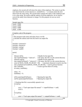 CS201 – Introduction to Programming
© Copyright Virtual University of Pakistan
208
employee, the second call will return the salary of the employee. The syntax to get the
next token from the strtok() function is: strtok(NULL, ‘ ‘), it means return the next
token from the same string. The second token contains the salary of the employee and
is in a char string. We need to add the salaries of all the employees. So we need to
convert the salary from character to integer. For this purpose we can use atoi()
function.
Sample input file:
Aamir 12000
Amara 15000
Adnan 13000
Afzal 11500
Complete code of the program:
/*
* This program reads name and salary from a txt file
* Calculate the salaries and write the total in an output file
*/
#include <iostream.h>
#include <fstream.h>
#include <cstring>
#include <cstdlib>
main()
{
ifstream inFile; // Handle for the input file
char inputFileName[] = "salin.txt"; // file name, this file is in the current directory
ofstream outFile; // Handle for the output file
char outputFileName[] = "salout.txt"; // file name, this file is in the current directory
const int MAX_CHAR_TO_READ = 100; // maximum character to read in one line
char completeLineText[MAX_CHAR_TO_READ]; // used in getLine function
char *tokenPtr; // Used to get the token of a string
int salary, totalSalary;
salary = 0;
totalSalary = 0;
inFile.open(inputFileName); // Opening the input file
outFile.open(outputFileName); // Opening the output file
// Checking that file is successfully opened or not
if (!inFile)
{
cout << "Can't open input file named " << inputFileName << endl;
exit(1);
}
if (!outFile)
{
cout << "Can't open output file named " << outputFileName << endl;
 