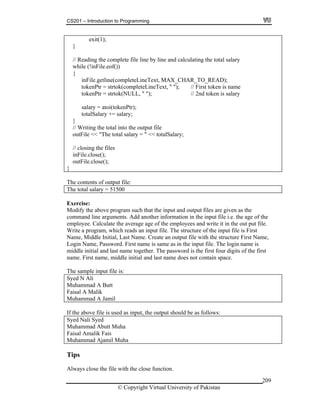 CS201 – Introduction to Programming
© Copyright Virtual University of Pakistan
209
exit(1);
}
// Reading the complete file line by line and calculating the total salary
while (!inFile.eof())
{
inFile.getline(completeLineText, MAX_CHAR_TO_READ);
tokenPtr = strtok(completeLineText, " "); // First token is name
tokenPtr = strtok(NULL, " "); // 2nd token is salary
salary = atoi(tokenPtr);
totalSalary += salary;
}
// Writing the total into the output file
outFile << "The total salary = " << totalSalary;
// closing the files
inFile.close();
outFile.close();
}
The contents of output file:
The total salary = 51500
Exercise:
Modify the above program such that the input and output files are given as the
command line arguments. Add another information in the input file i.e. the age of the
employee. Calculate the average age of the employees and write it in the out put file.
Write a program, which reads an input file. The structure of the input file is First
Name, Middle Initial, Last Name. Create an output file with the structure First Name,
Login Name, Password. First name is same as in the input file. The login name is
middle initial and last name together. The password is the first four digits of the first
name. First name, middle initial and last name does not contain space.
The sample input file is:
Syed N Ali
Muhammad A Butt
Faisal A Malik
Muhammad A Jamil
If the above file is used as input, the output should be as follows:
Syed Nali Syed
Muhammad Abutt Muha
Faisal Amalik Fais
Muhammad Ajamil Muha
Tips
Always close the file with the close function.
 