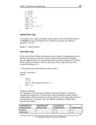 CS201 – Introduction to Programming
21
5;
25.57;
x + y;
cout << x;
e use it as:
In programming we do
char x;
x = ’a’;
t << “The cha = “;
cout << x;
}
Arithmetic Operators
In C language we have the usual arithmetic operators for addition, subtraction,
ultiplication and division. C also provides a special arithmetic operator which is
perators are binary operators which means they operate on
s for addition, subtraction, multiplication,
x = 12.3
y =
z =
cout << “ x = “;
cout << “ y = “;
cout << y;
cout << “ z = x + y = “;
cout << z;
}
double Data Type
If we need to store a large real number which cannot be store in four bytes, then we
use double data type. Normally the size of double is twice the size of float. In
program w
double x = 345624.769123;
char Data Type
So far we have been looking on data types to store numbers,
need to store characters like a,b,c etc. For storing the character data C language
provides char data type. By using char data type we can store characters in variables.
While assigning a character value to a char type variable single quotes are used
around the character as ‘a’.
/* This program uses short data type to store values */
#include <iostream.h>
main()
{
cou racter value in x
m
called modulus. All these o
two operands. So we need two value
division and modulus.
ARITHMETIC
OPERATION
ARITHMETIC
OPERATOR
ALGEBRAIC
EXPRESSION
C
EXPRESSION
Addition + x + y x + y
Subtraction - x – y x - y
© Copyright Virtual University of Pakistan
 