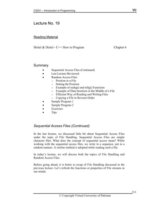 CS201 – Introduction to Programming
© Copyright Virtual University of Pakistan
211
Lecture No. 19
Reading Material
Deitel & Deitel - C++ How to Program Chapter 6
Summary
Sequential Access Files (Continued)
Last Lecture Reviewed
Random Access Files
- Position in a File
- Setting the Position
- Example of seekg() and tellg() Functions
- Example of Data Insertion in the Middle of a File
- Efficient Way of Reading and Writing Files
- Copying a File in Reverse Order
Sample Program 1
Sample Program 2
Exercises
Tips
Sequential Access Files (Continued)
In the last lecture, we discussed little bit about Sequential Access Files
under the topic of File Handling. Sequential Access Files are simple
character files. What does the concept of sequential access mean? While
working with the sequential access files, we write in a sequence, not in a
random manner. A similar method is adopted while reading such a file.
In today’s lecture, we will discuss both the topics of File Handling and
Random Access Files.
Before going ahead, it is better to recap of File Handling discussed in the
previous lecture. Let’s refresh the functions or properties of File streams in
our minds.
 