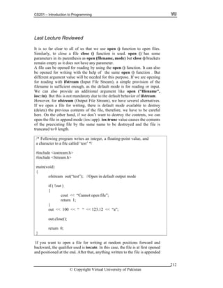 CS201 – Introduction to Programming
© Copyright Virtual University of Pakistan
212
Last Lecture Reviewed
It is so far clear to all of us that we use open () function to open files.
Similarly, to close a file close () function is used. open () has some
parameters in its parenthesis as open (filename, mode) but close () brackets
remain empty as it does not have any parameter.
A file can be opened for reading by using the open () function. It can also
be opened for writing with the help of the same open () function . But
different argument value will be needed for this purpose. If we are opening
for reading with ifstream (Input File Stream), a simple provision of the
filename is sufficient enough, as the default mode is for reading or input.
We can also provide an additional argument like open ("filename",
ios::in). But this is not mandatory due to the default behavior of ifstream.
However, for ofstream (Output File Stream), we have several alternatives.
If we open a file for writing, there is default mode available to destroy
(delete) the previous contents of the file, therefore, we have to be careful
here. On the other hand, if we don’t want to destroy the contents, we can
open the file in append mode (ios::app). ios:trunc value causes the contents
of the preexisting file by the same name to be destroyed and the file is
truncated to 0 length.
/* Following program writes an integer, a floating-point value, and
a character to a file called ‘test’ */
#include <iostream.h>
#include <fstream.h>
main(void)
{
ofstream out(“test”); //Open in default output mode
if ( !out )
{
cout << “Cannot open file”;
return 1;
}
out << 100 << “ “ << 123.12 << “a”;
out.close();
return 0;
}
If you want to open a file for writing at random positions forward and
backward, the qualifier used is ios:ate. In this case, the file is at first opened
and positioned at the end. After that, anything written to the file is appended
 