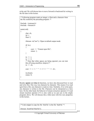 CS201 – Introduction to Programming
© Copyright Virtual University of Pakistan
213
at the end. We will discuss how to move forward or backward for writing in
the file later in this lecture.
/* Following program reads an integer, a float and a character from
the file created by the preceding program. */
#include <iostream.h>
#include <fstream.h>
main(void)
{
char ch;
int i;
float f;
ifstream in(“test”); //Open in default output mode
if( !in )
{
cout << “Cannot open file”;
return 1;
}
in >> i;
in >> f;
/* Note that white spaces are being ignored, you can turn
this off using unsetf(ios::skipws) */
in >> ch;
cout << i << “ “ << f << “ “ << ch ;
in.close();
return 0;
}
Besides open() and close () functions, we have also discussed how to read
and write files. One way was character by character. This means if we read
(get) from a file; one character is read at a time. Similarly, if we write (put),
one character is written to the file. Character can be interpreted as a byte
here. On the other hand, the behavior of stream extraction operator (>>) and
stream insertion operator (<<) is also valid as we just saw in the simple
programs above. We will discuss this a little more with few new properties
in this lecture.
/* Code snippet to copy the file ‘thisFile’ to the file ‘thatFile’ */
ifstream fromFile("thisFile");
 