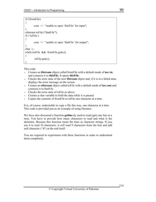 CS201 – Introduction to Programming
© Copyright Virtual University of Pakistan
214
if (!fromFile)
{
cout << "unable to open ’thisFile’ for input";
}
ofstream toFile ("thatFile");
if ( !toFile )
{
cout << "unable to open ’thatFile’ for output";
}
char c ;
while (toFile && fromFile.get(c))
{
toFile.put(c);
}
This code:
- Creates an ifstream object called fromFile with a default mode of ios::in
and connects it to thisFile. It opens thisFile.
- Checks the error state of the new ifstream object and, if it is in a failed state,
displays the error message on the screen.
- Creates an ofstream object called toFile with a default mode of ios::out and
connects it to thatFile.
- Checks the error state of toFile as above.
- Creates a char variable to hold the data while it is passed.
- Copies the contents of fromFile to toFile one character at a time.
It is, of course, undesirable to copy a file this way, one character at a time.
This code is provided just as an example of using fstreams.
We have also discussed a function getline (), used to read (get) one line at a
time. You have to provide how many characters to read and what is the
delimiter. Because this function treats the lines as character strings. If you
use it to read 10 characters, it will read 9 characters from the line and add
null character (‘0’) at the end itself.
You are required to experiment with these functions in order to understand
them completely.
 