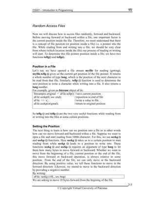 CS201 – Introduction to Programming
© Copyright Virtual University of Pakistan
215
Random Access Files
Now we will discuss how to access files randomly, forward and backward.
Before moving forward or backward within a file, one important factor is
the current position inside the file. Therefore, we must understand that there
is a concept of file position (or position inside a file) i.e. a pointer into the
file. While reading from and writing into a file, we should be very clear
from where (which location inside the file) our process of reading or writing
will start. To determine this file pointer position inside a file, we have two
functions tellg() and tellp().
Position in a File
Let’s say we have opened a file stream myfile for reading (getting),
myfile.tellg () gives us the current get position of the file pointer. It returns
a whole number of type long, which is the position of the next character to
be read from that file. Similarly, tellp () function is used to determine the
next position to write a character while writing into a file. It also returns a
long number.
For example, given an fstream object aFile:
Streampos original = aFile.tellp(); //save current position
aFile.seekp(0, ios::end); //reposition to end of file
aFile << x; //write a value to file
aFile.seekp(original); //return to original position
So tellg () and tellp () are the two very useful functions while reading from
or writing into the files at some certain positions.
Setting the Position
The next thing to learn is how can we position into a file or in other words
how can we move forward and backward within a file. Suppose we want to
open a file and start reading from 100th character. For this, we use seekg ()
and seekp () functions. Here seekg () takes us to a certain position to start
reading from while seekp () leads to a position to write into. These
functions seekg () and seekp () requires an argument of type long to let
them how many bytes to move forward or backward. Whether we want to
move from the beginning of a file, current position or the end of the file,
this move forward or backward operation, is always relative to some
position.. From the end of the file, we can only move in the backward
direction. By using positive value, we tell these functions to move in the
forward direction .Likewise, we intend to move in the backward direction
by providing a negative number.
By writing:
aFile. seekg (10L, ios::beg)
We are asking to move 10 bytes forward from the begining of the file.
 