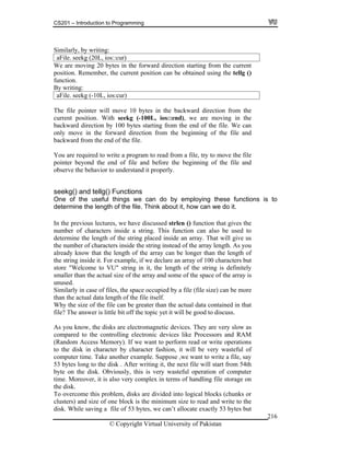 CS201 – Introduction to Programming
© Copyright Virtual University of Pakistan
216
Similarly, by writing:
aFile. seekg (20L, ios::cur)
We are moving 20 bytes in the forward direction starting from the current
position. Remember, the current position can be obtained using the tellg ()
function.
By writing:
aFile. seekg (-10L, ios:cur)
The file pointer will move 10 bytes in the backward direction from the
current position. With seekg (-100L, ios::end), we are moving in the
backward direction by 100 bytes starting from the end of the file. We can
only move in the forward direction from the beginning of the file and
backward from the end of the file.
You are required to write a program to read from a file, try to move the file
pointer beyond the end of file and before the beginning of the file and
observe the behavior to understand it properly.
seekg() and tellg() Functions
One of the useful things we can do by employing these functions is to
determine the length of the file. Think about it, how can we do it.
In the previous lectures, we have discussed strlen () function that gives the
number of characters inside a string. This function can also be used to
determine the length of the string placed inside an array. That will give us
the number of characters inside the string instead of the array length. As you
already know that the length of the array can be longer than the length of
the string inside it. For example, if we declare an array of 100 characters but
store "Welcome to VU" string in it, the length of the string is definitely
smaller than the actual size of the array and some of the space of the array is
unused.
Similarly in case of files, the space occupied by a file (file size) can be more
than the actual data length of the file itself.
Why the size of the file can be greater than the actual data contained in that
file? The answer is little bit off the topic yet it will be good to discuss.
As you know, the disks are electromagnetic devices. They are very slow as
compared to the controlling electronic devices like Processors and RAM
(Random Access Memory). If we want to perform read or write operations
to the disk in character by character fashion, it will be very wasteful of
computer time. Take another example. Suppose ,we want to write a file, say
53 bytes long to the disk . After writing it, the next file will start from 54th
byte on the disk. Obviously, this is very wasteful operation of computer
time. Moreover, it is also very complex in terms of handling file storage on
the disk.
To overcome this problem, disks are divided into logical blocks (chunks or
clusters) and size of one block is the minimum size to read and write to the
disk. While saving a file of 53 bytes, we can’t allocate exactly 53 bytes but
 