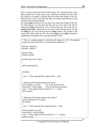 CS201 – Introduction to Programming
© Copyright Virtual University of Pakistan
217
have to utilize at least one block of disk space. The remaining space of the
block except first 53 bytes, goes waste. Therefore, normally the size of the
file (which is in blocks) is greater than the actual data length of the file.
When this file will be read from the disk, the whole chunk (block) is read
instead of the actual data length.
By using seekg () function, we can know the actual data length of the file.
For that purpose, we will open the file and go to the end of the file by
asking the seekg () function to move 0 bytes from the end of the file as:
seekg (0, ios::end). Afterwards, (as we are on end of file position), we will
call tellg () to give the current position in long number. This number is the
actual data bytes inside the file. We used seekg () and tellg () functions
combination to determine the actual data length of a file.
/* This is a sample program to determine the length of a file. The program
accepts the name of the file as a command-line argument. */
#include <fstream.h>
#include <stdlib.h>
ifstream inFile;
ofstream outFile;
main(int argc, char **argv)
{
inFile.open(argv[1]);
if(!inFile)
{
cout << "Error opening file in input mode"<< endl;
}
/* Determine file length opening it for input */
inFile.seekg(0, ios::end); //Go to the end of the file
long inSize = inFile.tellg(); //Get the file pointer position
cout << "The length of the file (inFile) is: " << inSize;
inFile.close();
/* Determine file length opening it for output */
outFile.open(argv[1], ios::app);
if(!outFile)
{
cout << "Error opening file in append mode"<< endl;
}
outFile.seekp(0, ios::end);
long outSize = outFile.tellp();
cout << "nThe length of the file (outFile) is: " << outSize;
outFile.close();
 