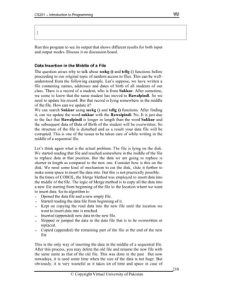 CS201 – Introduction to Programming
© Copyright Virtual University of Pakistan
218
}
Run this program to see its output that shows different results for both input
and output modes. Discuss it on discussion board.
Data Insertion in the Middle of a File
The question arises why to talk about seekg () and tellg () functions before
proceeding to our original topic of random access to files. This can be well-
understood from the following example. Let’s suppose, we have written a
file containing names, addresses and dates of birth of all students of our
class. There is a record of a student, who is from Sukkur. After sometime,
we come to know that the same student has moved to Rawalpindi. So we
need to update his record. But that record is lying somewhere in the middle
of the file. How can we update it?
We can search Sukkur using seekg () and tellg () functions. After finding
it, can we update the word sukkur with the Rawalpindi. No. It is just due
to the fact that Rawalpindi is longer in length than the word Sukkur and
the subsequent data of Data of Birth of the student will be overwritten. So
the structure of the file is disturbed and as a result your data file will be
corrupted. This is one of the issues to be taken care of while writing in the
middle of a sequential file.
Let’s think again what is the actual problem. The file is lying on the disk.
We started reading that file and reached somewhere in the middle of the file
to replace data at that position. But the data we are going to replace is
shorter in length as compared to the new one. Consider how is this on the
disk. We need some kind of mechanism to cut the disk, slide it further to
make some space to insert the data into. But this is not practically possible.
In the times of COBOL, the Merge Method was employed to insert data into
the middle of the file. The logic of Merge method is to copy all the data into
a new file starting from beginning of the file to the location where we want
to insert data. So its algorithm is:
- Opened the data file and a new empty file.
- Started reading the data file from beginning of it.
- Kept on copying the read data into the new file until the location we
want to insert data into is reached.
- Inserted (appended) new data in the new file.
- Skipped or jumped the data in the data file that is to be overwritten or
replaced.
- Copied (appended) the remaining part of the file at the end of the new
file
This is the only way of inserting the data in the middle of a sequential file.
After this process, you may delete the old file and rename the new file with
the same name as that of the old file. This was done in the past . But now
nowadays, it is used some time when the size of the data is not huge. But
obviously, it is very wasteful as it takes lot of time and space in case of
 