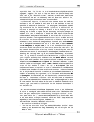 CS201 – Introduction to Programming
© Copyright Virtual University of Pakistan
219
large-sized data . The file size can be in hundred of megabytes or even in
gigabytes. Suppose, you have to copy the whole file just to change one
word. This is just a wasteful activity. Therefore, we must have some other
mechanism so that we can randomly read and write data within a file,
without causing any disturbance in the structure of file.
To achieve this objective, we have to have random access file and the
structure of the file should be such that it is not disturbed in case of
updations or insertions in the middle . The language C/C++ does not impose
any structure on the file. The file can be English text or a binary file. Be
sure that a language has nothing to do with it. For a language, a file is
nothing but a stream of bytes. In our previously discussed example of
students of a class, it makes lot of sense that each record of the file (a
student record) occupies the same space. If the record size is different, the
updations will have similar problems as discussed above. So what we need
do is to make sure that size of each student data is identical in the file. And
the space we have decided on is large enough such that, if we wrote Sukkur
into it, the spaces were there at the end of it. If we want to replace Sukkur
with Ralwalpindi or Mirpur Khas, it can fit into the same allotted space. It
means that the file size remains the same and no destruction takes place,. So
the constant record length is the key element in resolving that issue of
insertion in the middle of the file without disturbing the structure of the file.
Normally, we also keep some key (it is a database terminology) inside these
files. The key is used to locate the record. Consider the example of students
again. Suppose we had written student’s name, say Jamil Ahmed, city and
data of birth, what could we do to locate the student to change the student’s
information from Sukkur to Rawalpindi. We could have written a loop to
read the names and to compare it with Jamil Ahmed to locate the particular
record of that student to replace the city to Rawalpindi. But this
comparison of names is expensive in terms of computation. It could be nicer
to store a serial number with each record of the students. That serial number
will be unique for each student. It can also be roll number or ID number of a
student. So we can say that replace the city of the student with id number 43
to Rawalpindi. So in this case, we will also be doing comparison based on
the basis of ID numbers of student. Here we have made a comparison
again. But is a number-related comparison, not a string comparison. It will
be even easier if the file is sorted on the basis of student id numbers which
have no gaps. If the data is of 50 students, the first student’s id number is 1
and last one is 50.
Let’s take this example little further. Suppose the record of one student can
be stored in 100 bytes. The student id field that is also contained within
these 100 bytes is there in the file to uniquely identify each student’s record.
If we want to read the 23rd
student’s record (with id 23) in the file. One way
is the brute force technique discussed earlier to start a loop from the
beginning of the file to the required student id 23.
We have added following conditions with this file.
- Each student record takes 100 bytes
- The first ten bytes of a record are student id number. Student’s name
and City are 40 characters long respectively and last 10 bytes are for
Date of Birth.
 