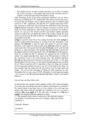 CS201 – Introduction to Programming
© Copyright Virtual University of Pakistan
220
- The student ids are in order (sorted) and there are no holes in student
ids. If let’s say there is 50 students data then the file will start with id 1
student’s record and end with id 50 student’s record.
After becoming aware of the above-mentioned conditions, can we find a
quick way of finding the 23rd
’s student data? The answer is obviously yes as
we know that one student’s data is taking 100 bytes then 22 student’s data
will be 22 * 100 = 2200 bytes. The data for 23rd
’s student starts from 2201st
byte and goes to 2300th
byte. We will jump first 2200 bytes of the file using
seekg () function and there will be no wastage of resources as there are no
loops, no if-else comparisons. After being aware of structure of a student’s
record, we can go to the desired position and perform update operation
wherever needed. We can update the name of the student, change the name
of the city and correct the data of birth etc. So seekg () allows us to jump to
any position in the file.
seekg() is used for input file or for reading from the file while seekp() is
used for output during the process of writing to the file. Remember, a file
opened with ifstream is used for input and cannot be used for output.
Similarly, a file opened in output mode using ofstream cannot be used for
input mode. But a file opened with the help of fstream; can be used for both
purposes i.e. input and output. The qualifier ios::in || ios::out is passed into
the open () function while opening the file with fstream for both purposes.
Why are we doing the OR ‘||’ operation for opening the file in both the
modes. You might remember that when we do OR operation ( if either of
the expression is true ), the result becomes true. The qualifiers ios::in ||
ios::out are flags and exist in memory in the form of 0’s and 1’s. The input
flag ios::in has one bit on (as 1) and output flag ios::out possesses another
bit on. When we perform OR ‘||’ operation to these two flags, the resultant
of this expression contains the bits as on (as 1) from both of the flags. So
this resultant flag bits depict that the file will be used for both input and
output . We can use this technique of ORing for other qualifiers as well.
Remember that it is not a case of AND. Although, we want input and output
, yet we have to do OR operation ios::in || ios::out to achieve our desired
behavior.
Lets see how can these tricks work
As discussed in the example of data updation within a file, what can happen
if we know the exact things and want to replace a q character in a sentence?
We should think of the logic first as it has always to be with logic and
analysis that what would be algorithm for a problem. Lets say we wrote a
sentence This is an apple in a file and want to change it to This is a
sample. The length of both the sentences is same.
/* This program firstly writes a string into a file and then replaces
its partially. It demonstrates the use of seekp(), tellp() and write()
functions. */
#include <fstream>
int main ()
{
 