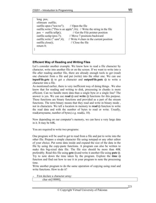 CS201 – Introduction to Programming
© Copyright Virtual University of Pakistan
221
long pos;
ofstream outfile;
outfile.open ("test.txt"); // Open the file
outfile.write ("This is an apple",16); // Write the string in the file
pos = outfile.tellp(); // Get the File pointer position
outfile.seekp (pos-7); // Move 7 positions backward
outfile.write (" sam",4); // Write 4 chars in the current position
outfile.close(); // Close the file
return 0;
}
Efficient Way of Reading and Writing Files
Let’s consider another example. We know how to read a file character by
character, write into another file or on the screen. If we want to write into a
file after reading another file, there are already enough tools to get (read)
one character from a file and put (write) into the other one. We can use
inputFile.getc () to get a character and outputFile.putc () to write a
character into a file.
As mentioned earlier, there is very inefficient way of doing things . We also
know that for reading and writing to disk, processing in chunks is more
efficient. Can we handle more data than a single byte or a single line? The
answer is yes. We can use read () and write () functions for this purpose.
These functions are binary functions and provided as a part of the stream
functions. The term binary means that they read and write in binary mode ,
not in characters. We tell a location in memory to read () function to write
the read data and with the number of bytes to read or write. Usually,
read(arrayname, number of bytes) e.g. read(a, 10).
Now depending on our computer’s memory, we can have a very large data
in it. It may be 64K.
You are required to write two programs:
One program will be used to get to read from a file and put to write into the
other file. Prepare a simple character file using notepad or any other editor
of your choice. Put some data inside and expand the size of the data in the
file by using the copy-paste functions. A program can also be written to
make this big-sized data file. The file size should be more than 40K
preferably. Read this file using getc () and write it another file using putc ().
Try to note down the time taken by the program. Explore the time ()
function and find out how to use it in your program to note the processing
time.
Write another program to do the same operation of copying using read and
write functions. How to do it?
- First declare a character array:
char str[10000];
 