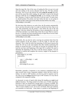 CS201 – Introduction to Programming
© Copyright Virtual University of Pakistan
223
Open the input file. One of the ways of reading the files is to go to its end
and start reading in the reverse direction byte by byte. We have already
discussed , how to go to the end the file using seekg (0, ios:end). By now,
you will be aware that while reading, the next byte is read in the forward
direction. With the use of seekg (0, ios:end), we are already at end of the
file. Therefore, if want to read a byte here it will not work. To read a byte,
we should position file pointer one byte before the byte we are going to
read. So we don’t want to go to the end but one byte before it by using:
aFile.seekg (-1, ios::end);
We also know that whenever we read a byte, the file pointer automatically
moves one byte forward so that it is ready to read the next byte. But in our
case, after positioning, the file pointer 1 byte before the end of file and
reading 1 byte has caused the file pointer to move automatically to the end
of file byte and there is no further data of this file to read. What we need to
do now to read the next byte (second last byte of input file) in reverse order
is to move 2 positions from the end of file:
aFile.seekg (-2, ios::end);
Generically, this can also be said as moving two positions back from the
current position of the file pointer. It will be ready to read the next
character. This is little bit tricky but interesting. So the loop to process the
whole file will run in the same fashion that after initially positioning file
pointer at second last byte, it will keep on moving two positions back to
read the next byte until beginning of the input file is reached. We need to
determine the beginning of the file to end the process properly. You are
required to workout and complete this exercise, snippet of the program is
given below:
aFile.seekg(-1L, ios::end);
while( aFile )
{
cout << aFile.tellg() << endl;
aFile.get(c);
aFile.put(c);
aFile.seekg(-2L,ios::cur) ;
}
Remember, generally, if statement is very expensive computation-wise. It
takes several clock cycles. Sequential reading is fairly fast but a little bit
tedious. To reach to 100th
location, you have to read in sequence one by
one. But if you use seekg () function to go to 100th
location, it is very fast as
compared to the sequential reading.
As discussed, in terms of speed while doing file handling are read () and
write () functions. The thing needed to be taken care of while using these
functions is that you should have enough space in memory available. We
have discussed very simple example of read () and write () functions earlier
. But it is more complex as you see in your text books. Don’t get confused,
you remember we used array . Array name is a pointer to the beginning of
 