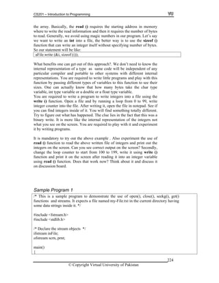 CS201 – Introduction to Programming
© Copyright Virtual University of Pakistan
224
the array. Basically, the read () requires the starting address in memory
where to write the read information and then it requires the number of bytes
to read. Generally, we avoid using magic numbers in our program. Let’s say
we want to write an int into a file, the better way is to use the sizeof ()
function that can write an integer itself without specifying number of bytes.
So our statement will be like:
aFile.write (&i, sizeof (i));
What benefits one can get out of this approach?. We don’t need to know the
internal representation of a type as same code will be independent of any
particular compiler and portable to other systems with different internal
representations. You are required to write little programs and play with this
function by passing different types of variables to this function to see their
sizes. One can actually know that how many bytes take the char type
variable, int type variable or a double or a float type variable.
You are required to write a program to write integers into a file using the
write () function. Open a file and by running a loop from 0 to 99, write
integer counter into the file. After writing it, open the file in notepad. See if
you can find integers inside of it. You will find something totally different.
Try to figure out what has happened. The clue lies in the fact that this was a
binary write. It is more like the internal representation of the integers not
what you see on the screen. You are required to play with it and experiment
it by writing programs.
It is mandatory to try out the above example . Also experiment the use of
read () function to read the above written file of integers and print out the
integers on the screen. Can you see correct output on the screen? Secondly,
change the loop counter to start from 100 to 199, write it using write ()
function and print it on the screen after reading it into an integer variable
using read () function. Does that work now? Think about it and discuss it
on discussion board.
Sample Program 1
/* This is a sample program to demonstrate the use of open(), close(), seekg(), get()
functions and streams. It expects a file named my-File.txt in the current directory having
some data strings inside it. */
#include <fstream.h>
#include <stdlib.h>
/* Declare the stream objects */
ifstream inFile;
ofstream scrn, prnt;
main()
{
 