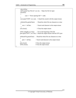 CS201 – Introduction to Programming
© Copyright Virtual University of Pakistan
225
char inChar;
inFile.open("my-File.txt", ios::in); // Open the file for input
if(!inFile)
{
cout << "Error opening file"<< endl;
}
scrn.open("CON", ios::out); // Attach the console with the output stream
while(inFile.get(inChar)) // Read the whole file one character at a time
{
scrn << inChar; // Insert read character to the output stream
}
scrn.close(); // Close the output stream
inFile.seekg(0l, ios::beg); // Go to the beginning of the file
prnt.open("LPT1", ios::out); // Attach the output stream with the LPT1 port
while(inFile.get(inChar)) // Read the whole file one character at a time
{
prnt << inChar; // Insert read character to the output stream
}
prnt.close(); // Close the output stream
inFile.close(); // Close the input stream
}
 